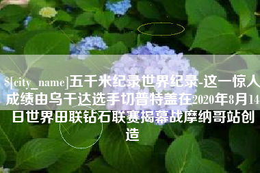 安吉五千米纪录世界纪录-这一惊人成绩由乌干达选手切普特盖在2020年8月14日世界田联钻石联赛揭幕战摩纳哥站创造