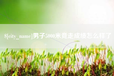 安吉男子5000米竞走成绩怎么样了