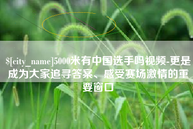 安吉5000米有中国选手吗视频-更是成为大家追寻答案、感受赛场激情的重要窗口