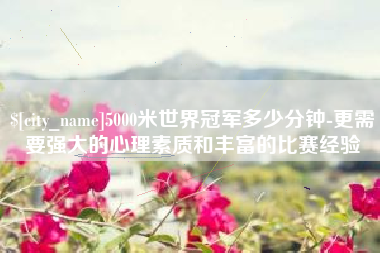 安吉5000米世界冠军多少分钟-更需要强大的心理素质和丰富的比赛经验