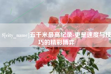 安吉五千米最高纪录-更是速度与技巧的精彩博弈