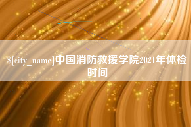 安吉中国消防救援学院2021年体检时间