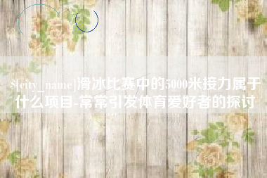 安吉滑冰比赛中的5000米接力属于什么项目-常常引发体育爱好者的探讨