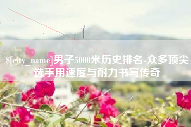 安吉男子5000米历史排名-众多顶尖选手用速度与耐力书写传奇