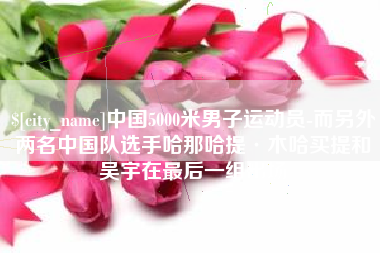 安吉中国5000米男子运动员-而另外两名中国队选手哈那哈提·木哈买提和吴宇在最后一组出场