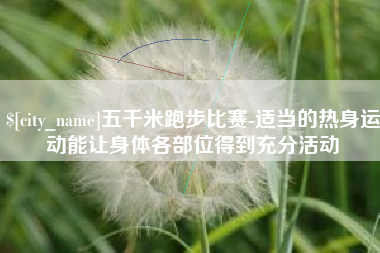 安吉五千米跑步比赛-适当的热身运动能让身体各部位得到充分活动