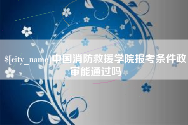 安吉中国消防救援学院报考条件政审能通过吗